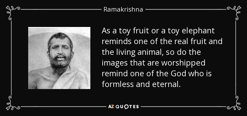 As a toy fruit or a toy elephant reminds one of the real fruit and the living animal, so do the images that are worshipped remind one of the God who is formless and eternal. - Ramakrishna