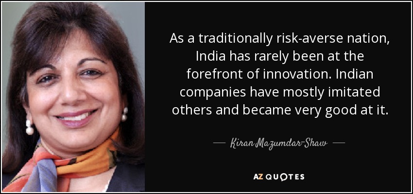 As a traditionally risk-averse nation, India has rarely been at the forefront of innovation. Indian companies have mostly imitated others and became very good at it. - Kiran Mazumdar-Shaw