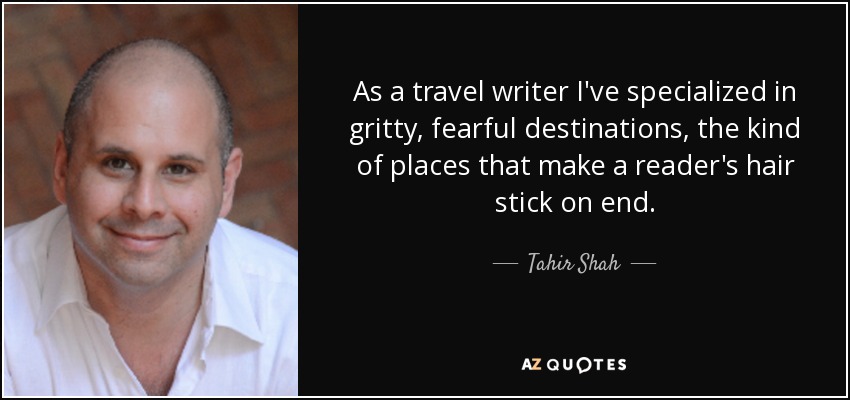 As a travel writer I've specialized in gritty, fearful destinations, the kind of places that make a reader's hair stick on end. - Tahir Shah