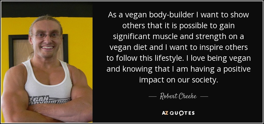 As a vegan body-builder I want to show others that it is possible to gain significant muscle and strength on a vegan diet and I want to inspire others to follow this lifestyle. I love being vegan and knowing that I am having a positive impact on our society. - Robert Cheeke