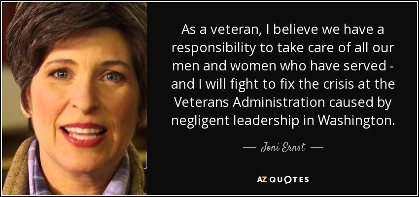 As a veteran, I believe we have a responsibility to take care of all our men and women who have served - and I will fight to fix the crisis at the Veterans Administration caused by negligent leadership in Washington. - Joni Ernst