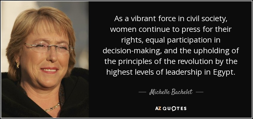 As a vibrant force in civil society, women continue to press for their rights, equal participation in decision-making, and the upholding of the principles of the revolution by the highest levels of leadership in Egypt. - Michelle Bachelet