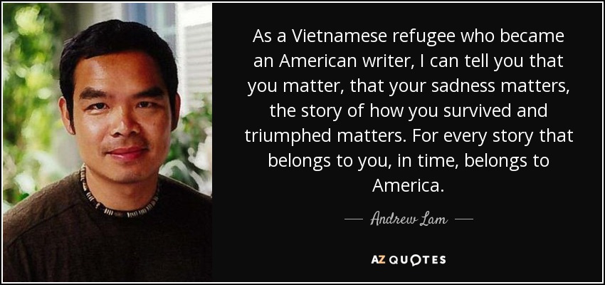 As a Vietnamese refugee who became an American writer, I can tell you that you matter, that your sadness matters, the story of how you survived and triumphed matters. For every story that belongs to you, in time, belongs to America. - Andrew Lam