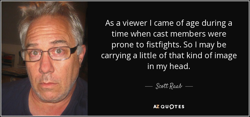 As a viewer I came of age during a time when cast members were prone to fistfights. So I may be carrying a little of that kind of image in my head. - Scott Raab