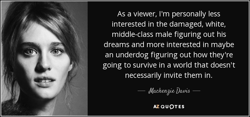 As a viewer, I'm personally less interested in the damaged, white, middle-class male figuring out his dreams and more interested in maybe an underdog figuring out how they're going to survive in a world that doesn't necessarily invite them in. - Mackenzie Davis