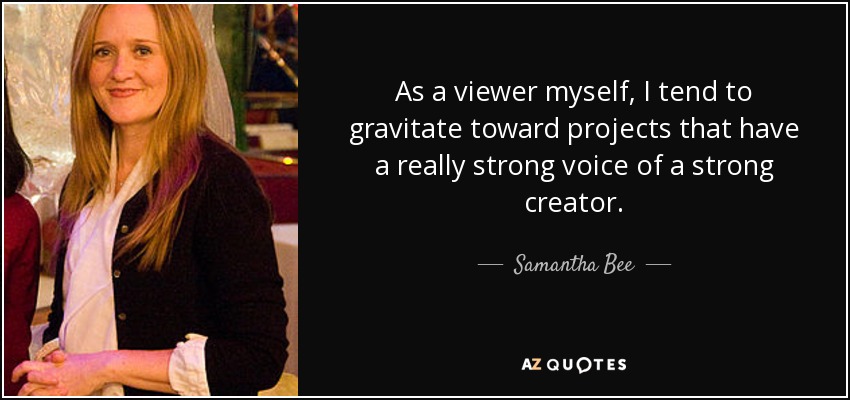 As a viewer myself, I tend to gravitate toward projects that have a really strong voice of a strong creator. - Samantha Bee