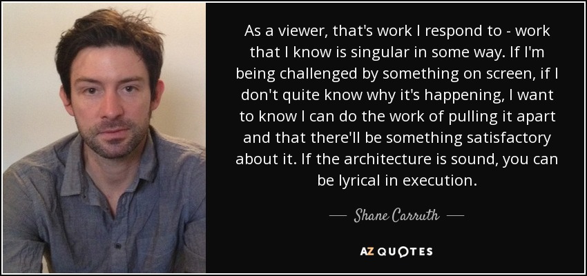 As a viewer, that's work I respond to - work that I know is singular in some way. If I'm being challenged by something on screen, if I don't quite know why it's happening, I want to know I can do the work of pulling it apart and that there'll be something satisfactory about it. If the architecture is sound, you can be lyrical in execution. - Shane Carruth