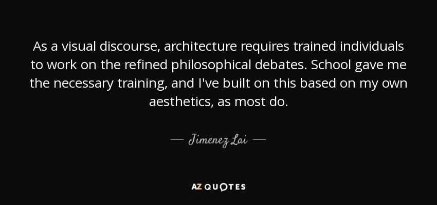 As a visual discourse, architecture requires trained individuals to work on the refined philosophical debates. School gave me the necessary training, and I've built on this based on my own aesthetics, as most do. - Jimenez Lai