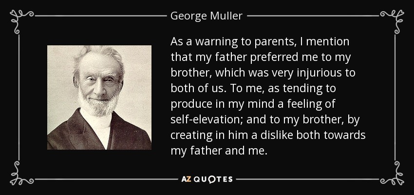 As a warning to parents, I mention that my father preferred me to my brother, which was very injurious to both of us. To me, as tending to produce in my mind a feeling of self-elevation; and to my brother, by creating in him a dislike both towards my father and me. - George Muller