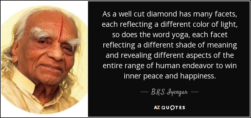 As a well cut diamond has many facets, each reflecting a different color of light, so does the word yoga, each facet reflecting a different shade of meaning and revealing different aspects of the entire range of human endeavor to win inner peace and happiness. - B.K.S. Iyengar