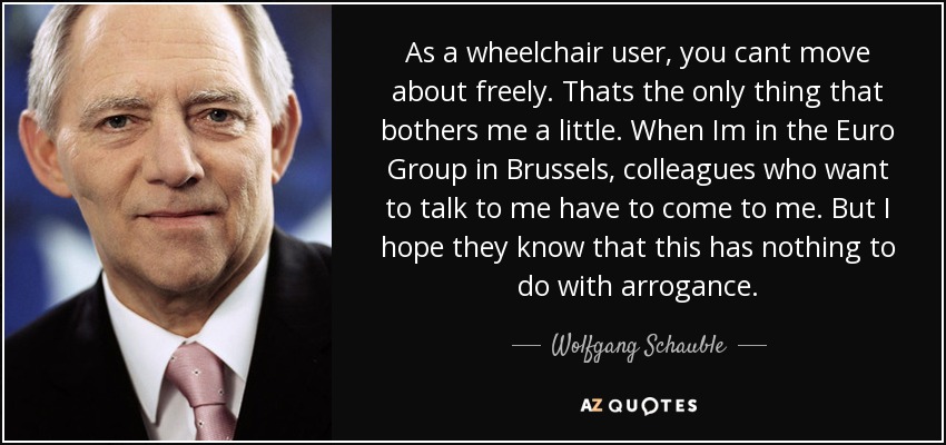 As a wheelchair user, you cant move about freely. Thats the only thing that bothers me a little. When Im in the Euro Group in Brussels, colleagues who want to talk to me have to come to me. But I hope they know that this has nothing to do with arrogance. - Wolfgang Schauble