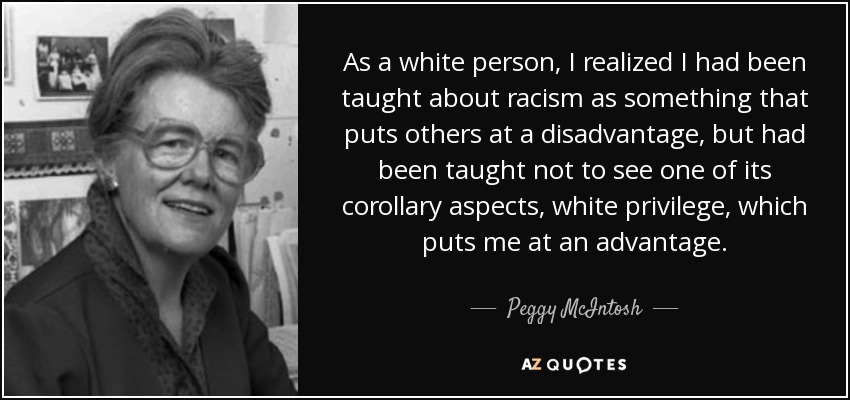 As a white person, I realized I had been taught about racism as something that puts others at a disadvantage, but had been taught not to see one of its corollary aspects, white privilege, which puts me at an advantage. - Peggy McIntosh