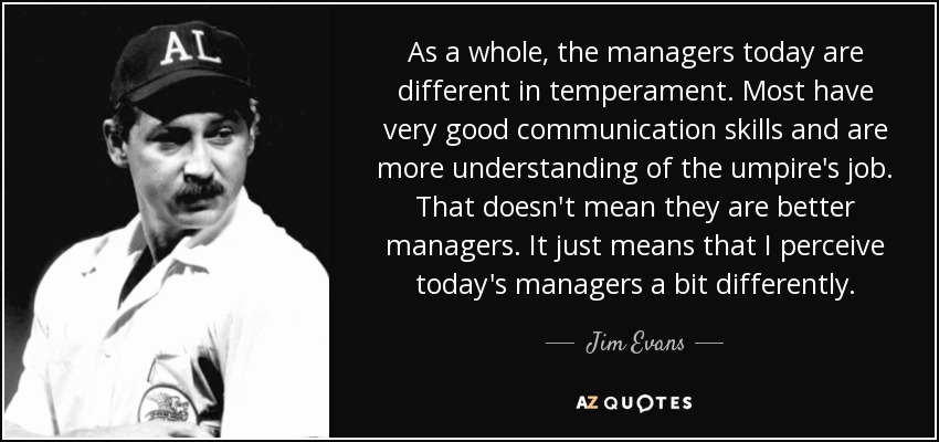 As a whole, the managers today are different in temperament. Most have very good communication skills and are more understanding of the umpire's job. That doesn't mean they are better managers. It just means that I perceive today's managers a bit differently. - Jim Evans