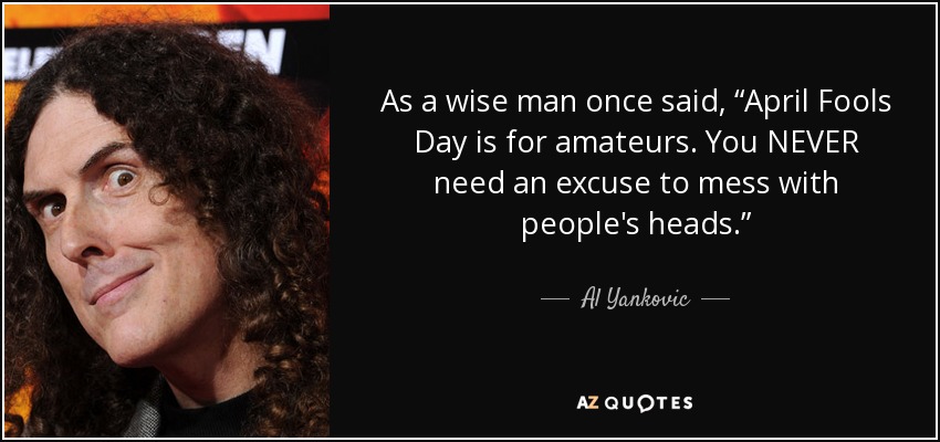 As a wise man once said, “April Fools Day is for amateurs. You NEVER need an excuse to mess with people's heads.” - Al Yankovic
