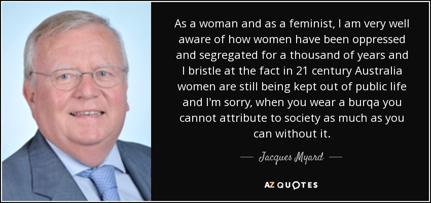 As a woman and as a feminist, I am very well aware of how women have been oppressed and segregated for a thousand of years and I bristle at the fact in 21 century Australia women are still being kept out of public life and I'm sorry, when you wear a burqa you cannot attribute to society as much as you can without it. - Jacques Myard