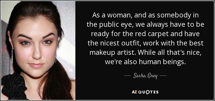 As a woman, and as somebody in the public eye, we always have to be ready for the red carpet and have the nicest outfit, work with the best makeup artist. While all that's nice, we're also human beings. - Sasha Grey