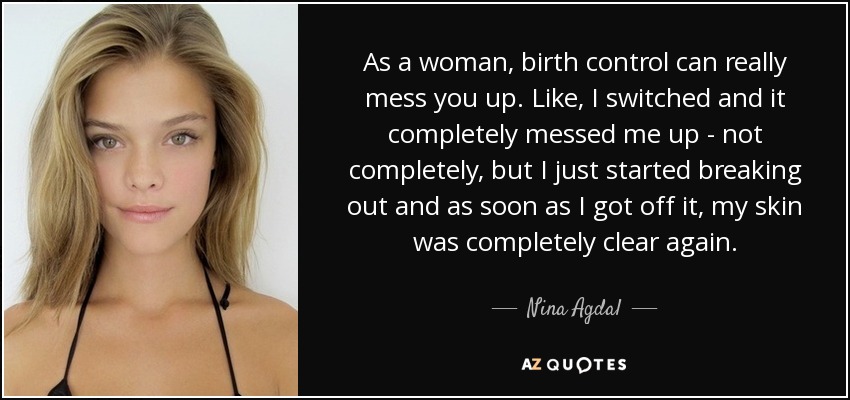 As a woman, birth control can really mess you up. Like, I switched and it completely messed me up - not completely, but I just started breaking out and as soon as I got off it, my skin was completely clear again. - Nina Agdal