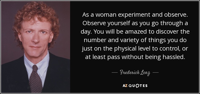 As a woman experiment and observe. Observe yourself as you go through a day. You will be amazed to discover the number and variety of things you do just on the physical level to control, or at least pass without being hassled. - Frederick Lenz