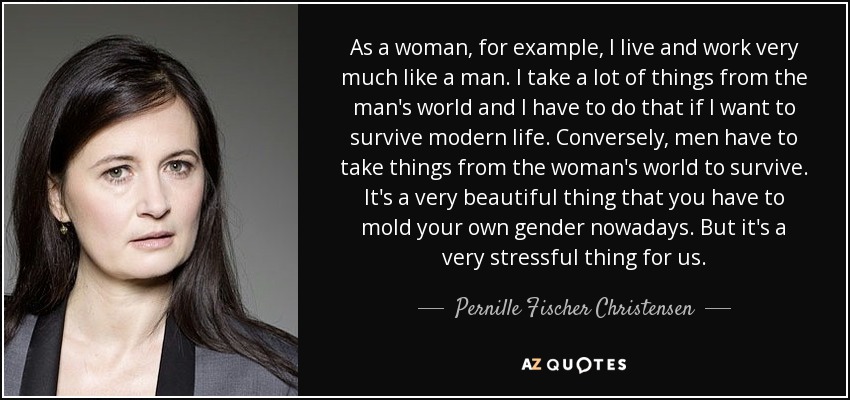 As a woman, for example, I live and work very much like a man. I take a lot of things from the man's world and I have to do that if I want to survive modern life. Conversely, men have to take things from the woman's world to survive. It's a very beautiful thing that you have to mold your own gender nowadays. But it's a very stressful thing for us. - Pernille Fischer Christensen