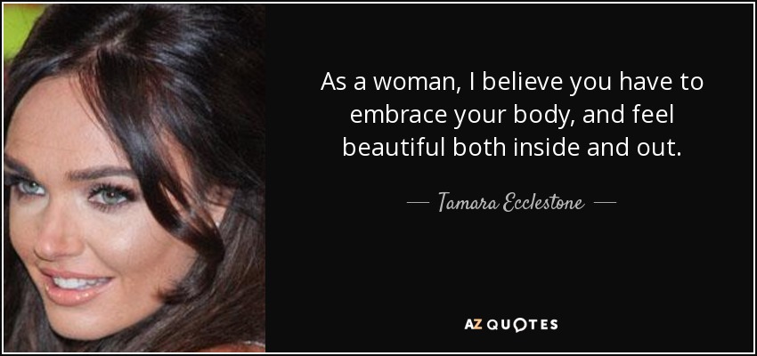 As a woman, I believe you have to embrace your body, and feel beautiful both inside and out. - Tamara Ecclestone