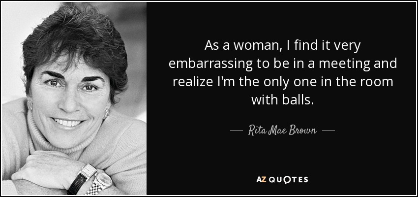 As a woman, I find it very embarrassing to be in a meeting and realize I'm the only one in the room with balls. - Rita Mae Brown