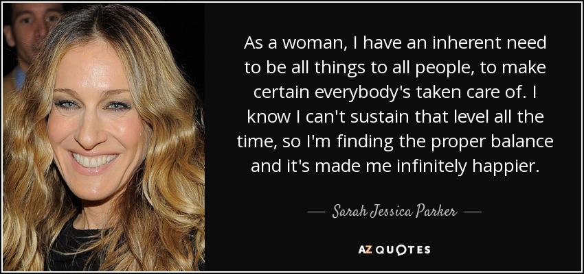 As a woman, I have an inherent need to be all things to all people, to make certain everybody's taken care of. I know I can't sustain that level all the time, so I'm finding the proper balance and it's made me infinitely happier. - Sarah Jessica Parker