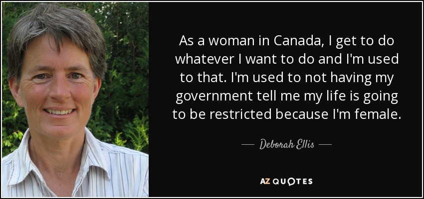 As a woman in Canada, I get to do whatever I want to do and I'm used to that. I'm used to not having my government tell me my life is going to be restricted because I'm female. - Deborah Ellis