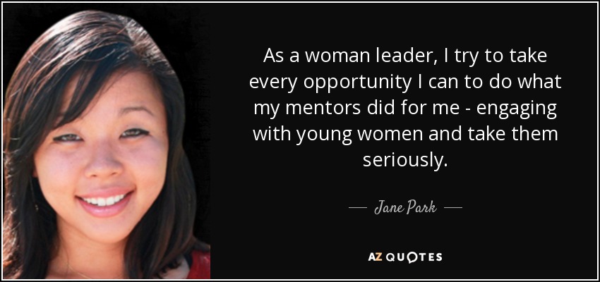 As a woman leader, I try to take every opportunity I can to do what my mentors did for me - engaging with young women and take them seriously. - Jane Park