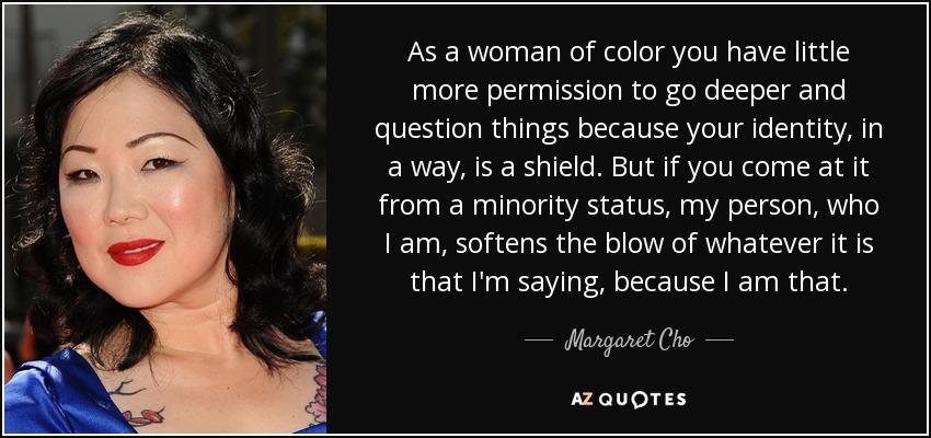 As a woman of color you have little more permission to go deeper and question things because your identity, in a way, is a shield. But if you come at it from a minority status, my person, who I am, softens the blow of whatever it is that I'm saying, because I am that. - Margaret Cho