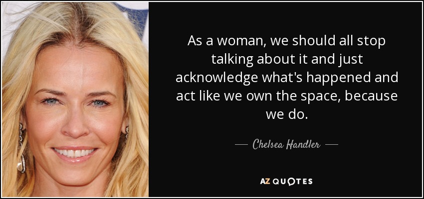 As a woman, we should all stop talking about it and just acknowledge what's happened and act like we own the space, because we do. - Chelsea Handler