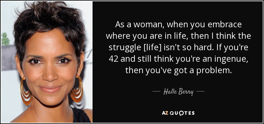 As a woman, when you embrace where you are in life, then I think the struggle [life] isn't so hard. If you're 42 and still think you're an ingenue, then you've got a problem. - Halle Berry