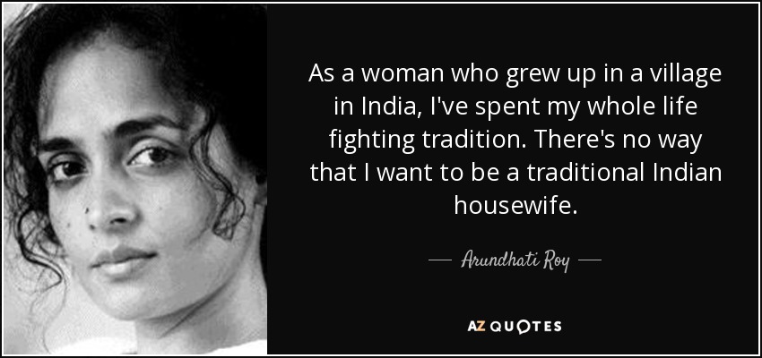 As a woman who grew up in a village in India, I've spent my whole life fighting tradition. There's no way that I want to be a traditional Indian housewife. - Arundhati Roy