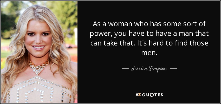 As a woman who has some sort of power, you have to have a man that can take that. It's hard to find those men. - Jessica Simpson