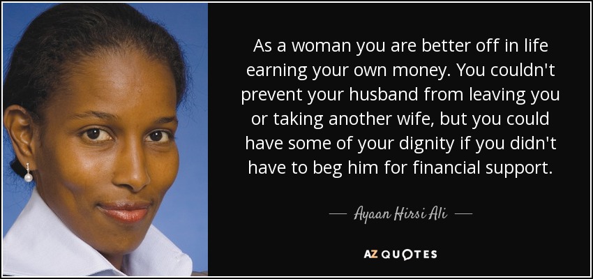 As a woman you are better off in life earning your own money. You couldn't prevent your husband from leaving you or taking another wife, but you could have some of your dignity if you didn't have to beg him for financial support. - Ayaan Hirsi Ali