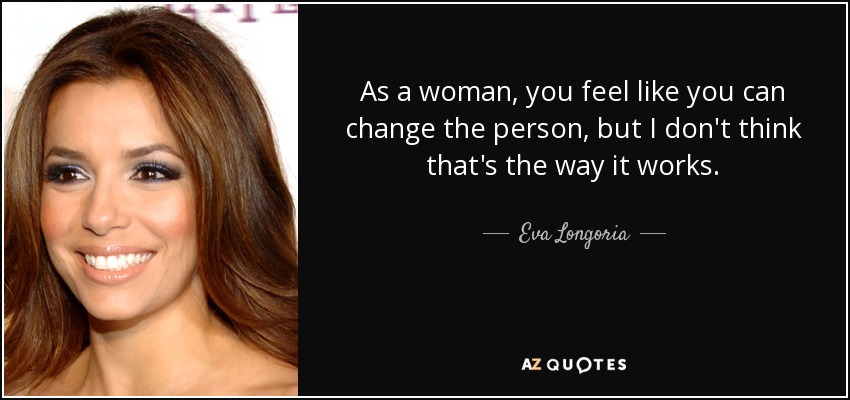 As a woman, you feel like you can change the person, but I don't think that's the way it works. - Eva Longoria