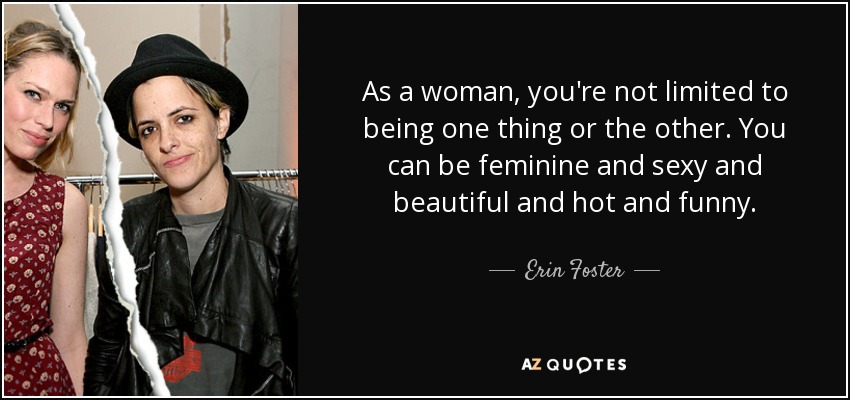 As a woman, you're not limited to being one thing or the other. You can be feminine and sexy and beautiful and hot and funny. - Erin Foster