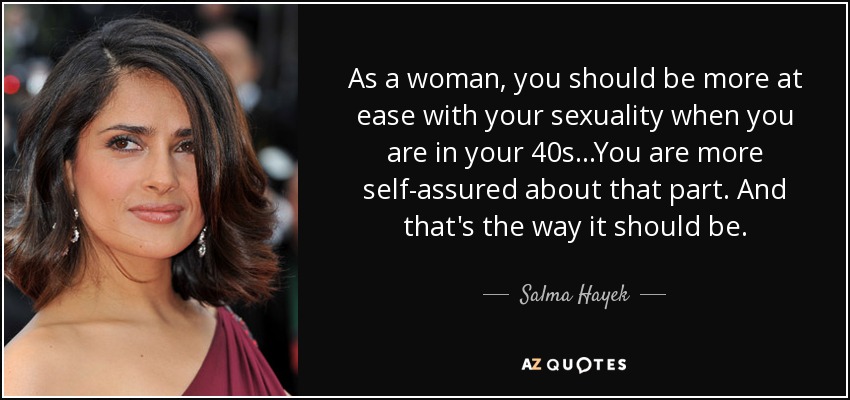 As a woman, you should be more at ease with your sexuality when you are in your 40s...You are more self-assured about that part. And that's the way it should be. - Salma Hayek