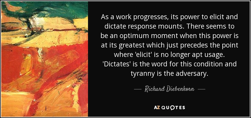 As a work progresses, its power to elicit and dictate response mounts. There seems to be an optimum moment when this power is at its greatest which just precedes the point where 'elicit' is no longer apt usage. 'Dictates' is the word for this condition and tyranny is the adversary. - Richard Diebenkorn