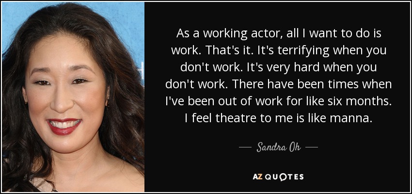 As a working actor, all I want to do is work. That's it. It's terrifying when you don't work. It's very hard when you don't work. There have been times when I've been out of work for like six months. I feel theatre to me is like manna. - Sandra Oh