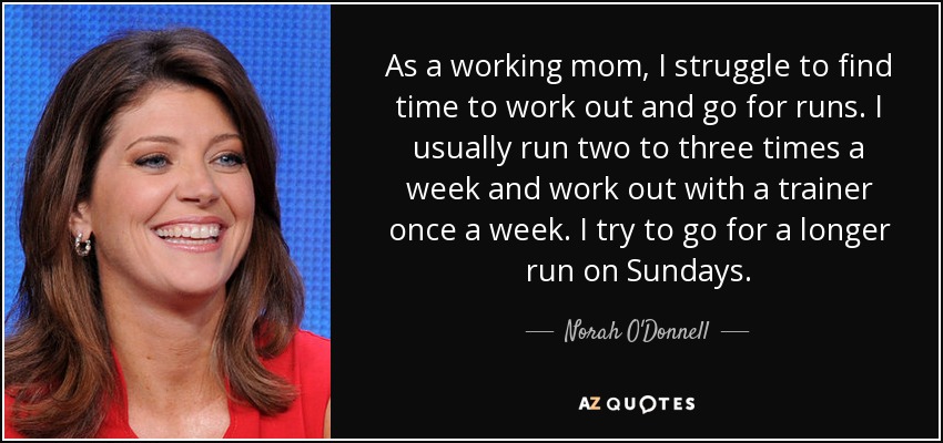 As a working mom, I struggle to find time to work out and go for runs. I usually run two to three times a week and work out with a trainer once a week. I try to go for a longer run on Sundays. - Norah O'Donnell