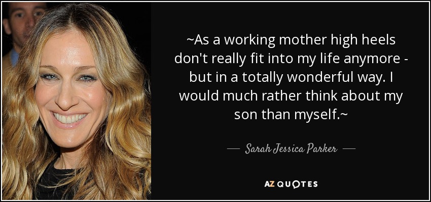 ~As a working mother high heels don't really fit into my life anymore - but in a totally wonderful way. I would much rather think about my son than myself.~ - Sarah Jessica Parker