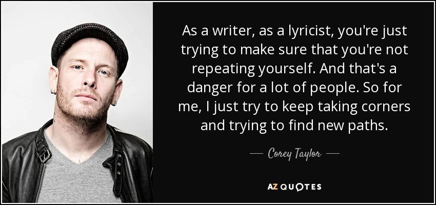 As a writer, as a lyricist, you're just trying to make sure that you're not repeating yourself. And that's a danger for a lot of people. So for me, I just try to keep taking corners and trying to find new paths. - Corey Taylor