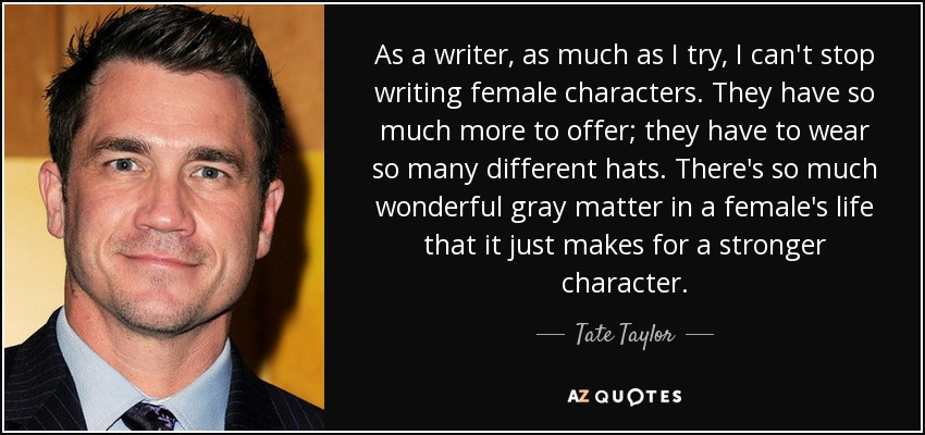 As a writer, as much as I try, I can't stop writing female characters. They have so much more to offer; they have to wear so many different hats. There's so much wonderful gray matter in a female's life that it just makes for a stronger character. - Tate Taylor