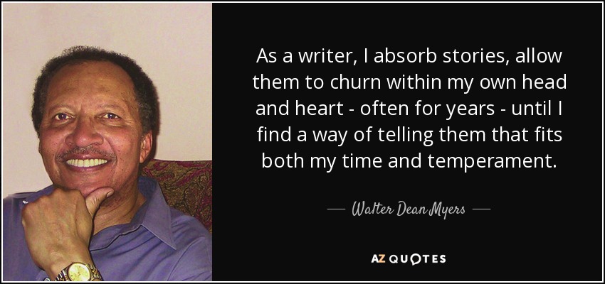 As a writer, I absorb stories, allow them to churn within my own head and heart - often for years - until I find a way of telling them that fits both my time and temperament. - Walter Dean Myers