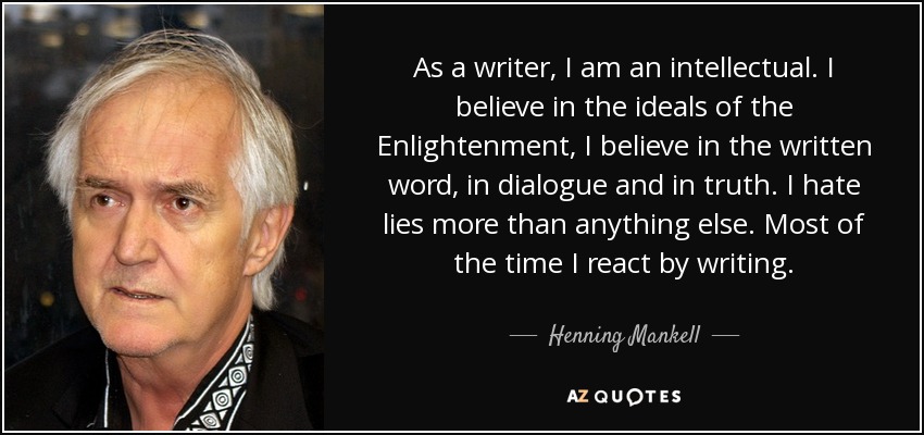 As a writer, I am an intellectual. I believe in the ideals of the Enlightenment, I believe in the written word, in dialogue and in truth. I hate lies more than anything else. Most of the time I react by writing. - Henning Mankell