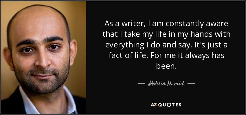 As a writer, I am constantly aware that I take my life in my hands with everything I do and say. It's just a fact of life. For me it always has been. - Mohsin Hamid