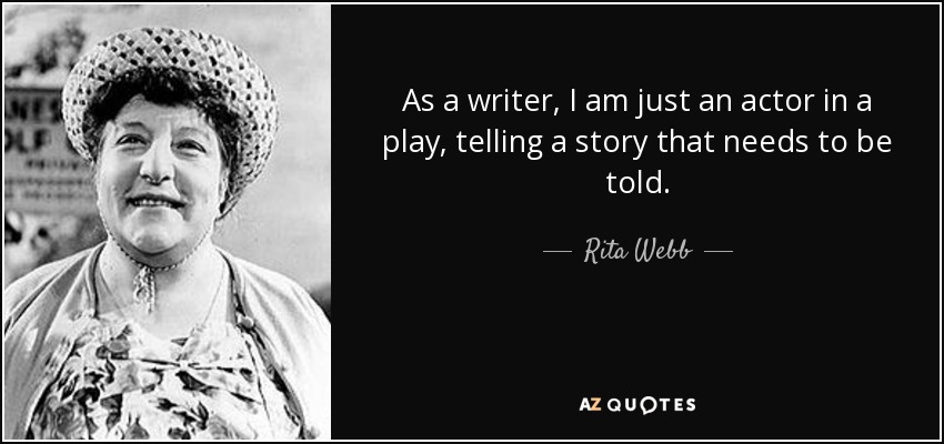 As a writer, I am just an actor in a play, telling a story that needs to be told. - Rita Webb