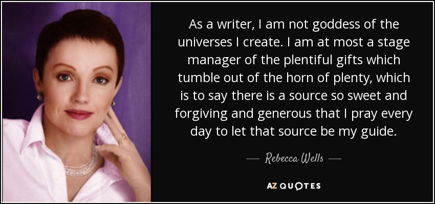 As a writer, I am not goddess of the universes I create. I am at most a stage manager of the plentiful gifts which tumble out of the horn of plenty, which is to say there is a source so sweet and forgiving and generous that I pray every day to let that source be my guide. - Rebecca Wells