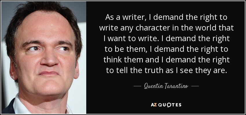 As a writer, I demand the right to write any character in the world that I want to write. I demand the right to be them, I demand the right to think them and I demand the right to tell the truth as I see they are. - Quentin Tarantino