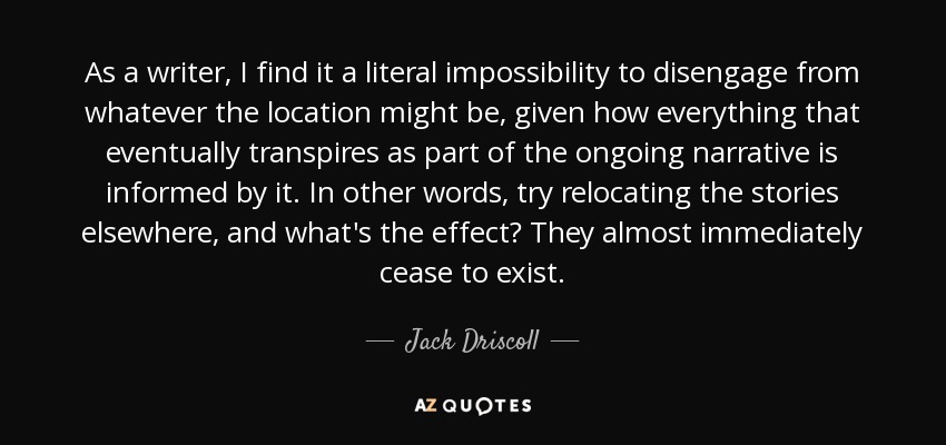 As a writer, I find it a literal impossibility to disengage from whatever the location might be, given how everything that eventually transpires as part of the ongoing narrative is informed by it. In other words, try relocating the stories elsewhere, and what's the effect? They almost immediately cease to exist. - Jack Driscoll